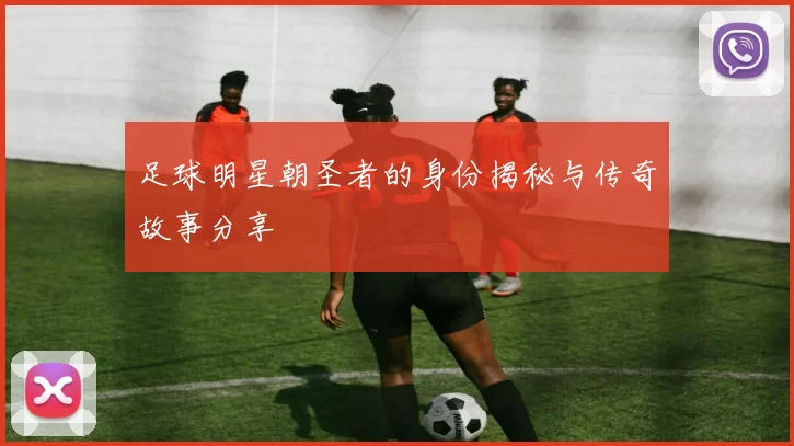 足球明星朝圣者的身份揭秘与传奇故事分享