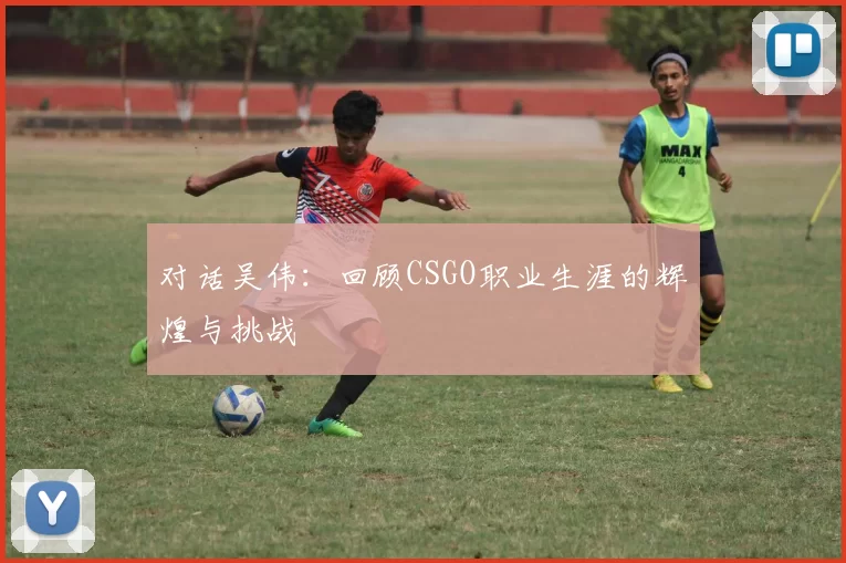 对话吴伟：回顾CSGO职业生涯的辉煌与挑战