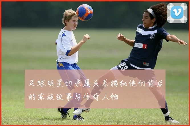 足球明星的亲属关系揭秘他们背后的家族故事与传奇人物