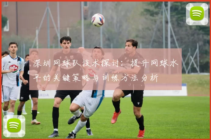 深圳网球队技术探讨：提升网球水平的关键策略与训练方法分析