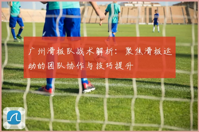 广州滑板队战术解析：聚焦滑板运动的团队协作与技巧提升