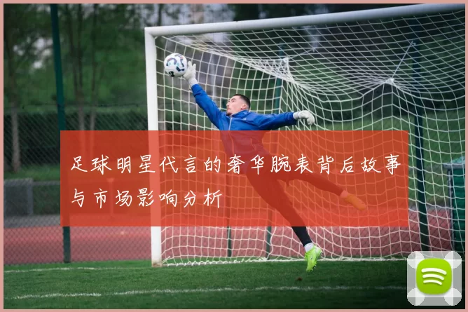 足球明星代言的奢华腕表背后故事与市场影响分析