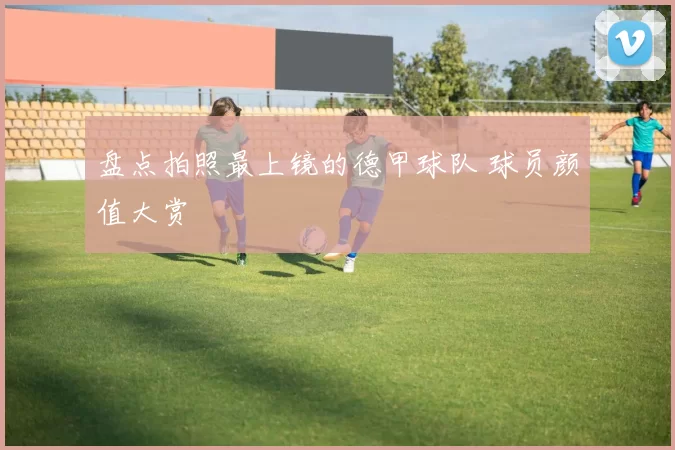 盘点拍照最上镜的德甲球队 球员颜值大赏
