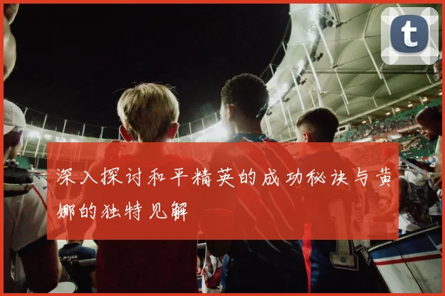 深入探讨和平精英的成功秘诀与黄娜的独特见解