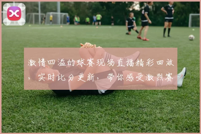 激情四溢的球赛现场直播精彩回放，实时比分更新，带你感受激烈赛场气氛