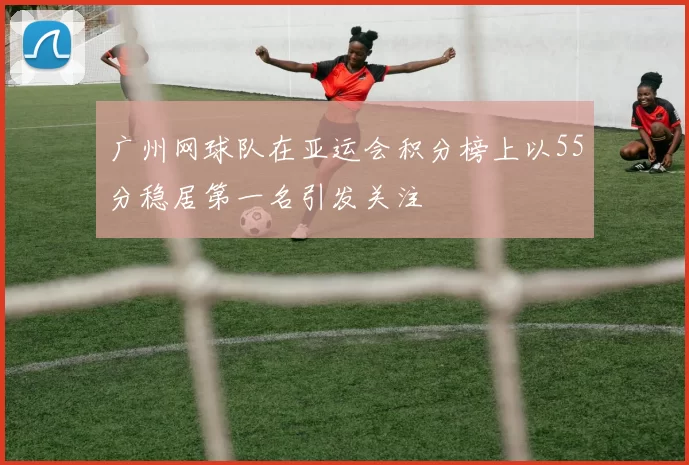 广州网球队在亚运会积分榜上以55分稳居第一名引发关注