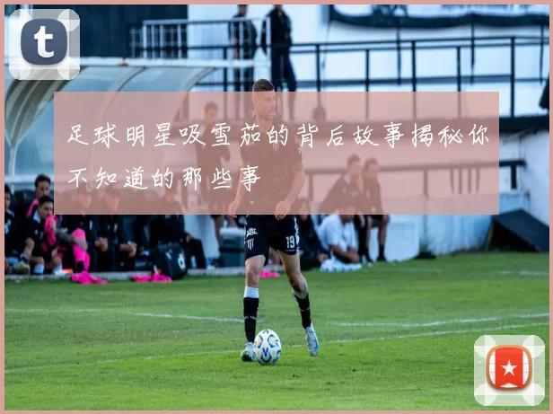 足球明星吸雪茄的背后故事揭秘你不知道的那些事