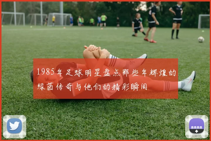 1985年足球明星盘点那些年辉煌的绿茵传奇与他们的精彩瞬间