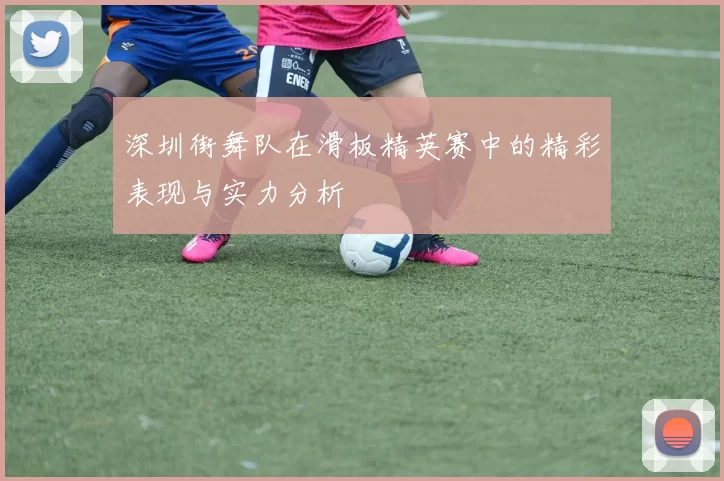 深圳街舞队在滑板精英赛中的精彩表现与实力分析