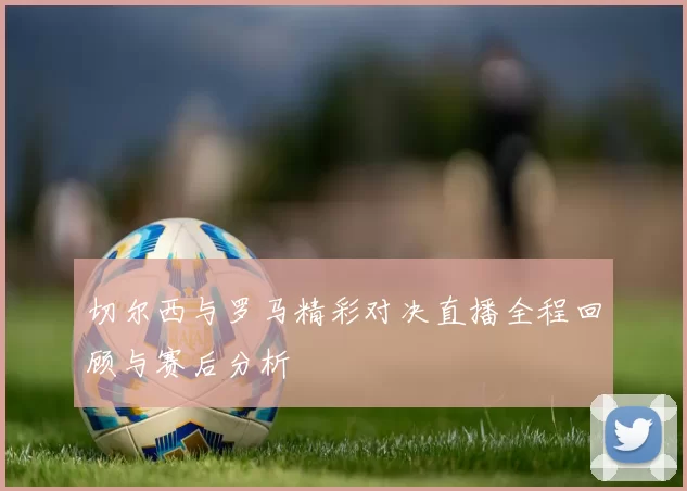 切尔西与罗马精彩对决直播全程回顾与赛后分析