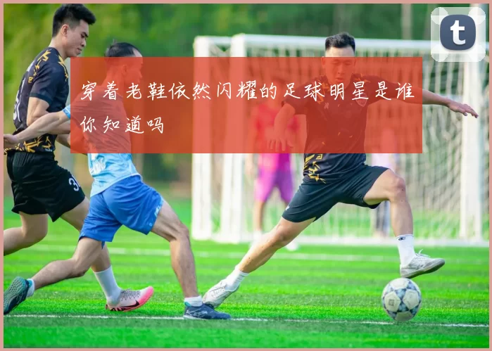 穿着老鞋依然闪耀的足球明星是谁你知道吗