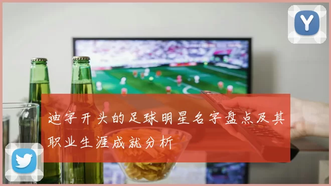 迪字开头的足球明星名字盘点及其职业生涯成就分析