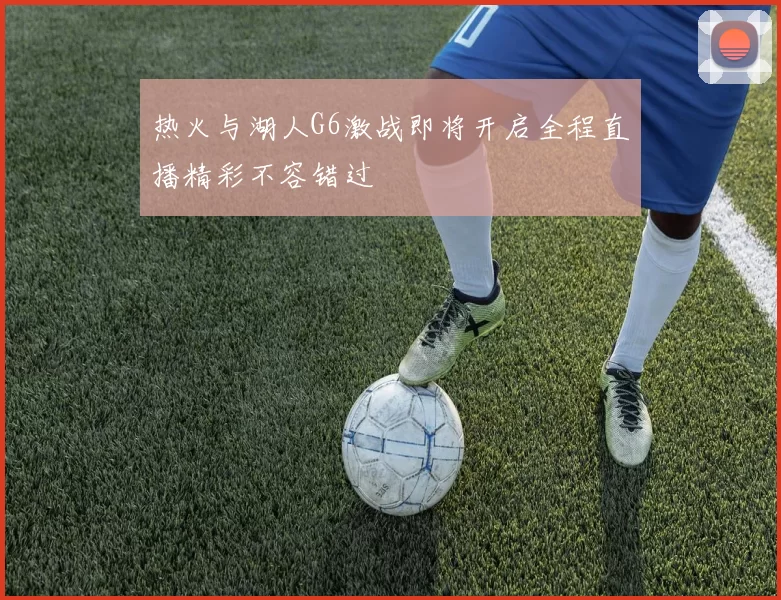 热火与湖人G6激战即将开启全程直播精彩不容错过