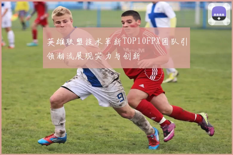 英雄联盟技术革新TOP10FPX团队引领潮流展现实力与创新