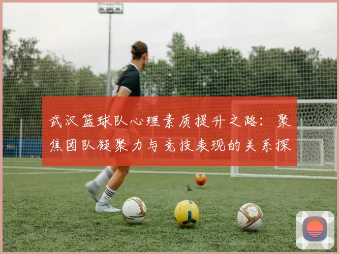 武汉篮球队心理素质提升之路：聚焦团队凝聚力与竞技表现的关系探讨