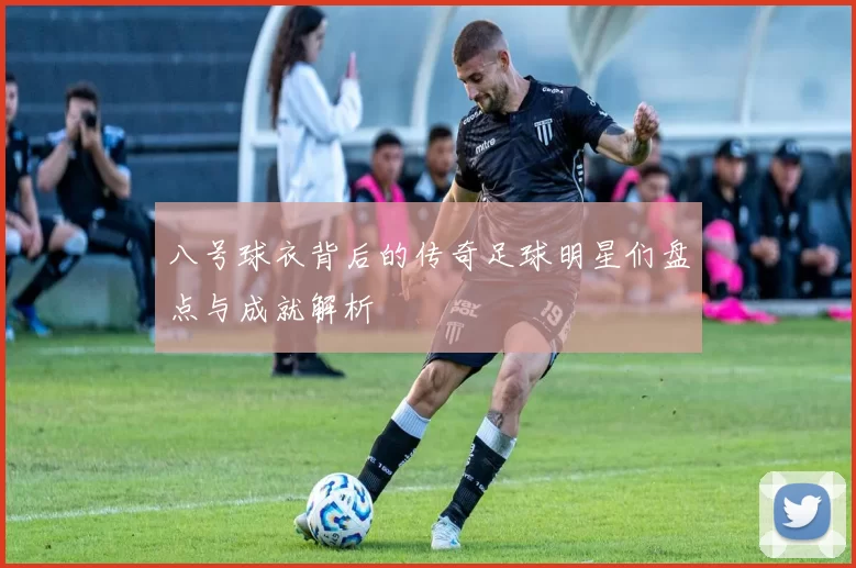 八号球衣背后的传奇足球明星们盘点与成就解析