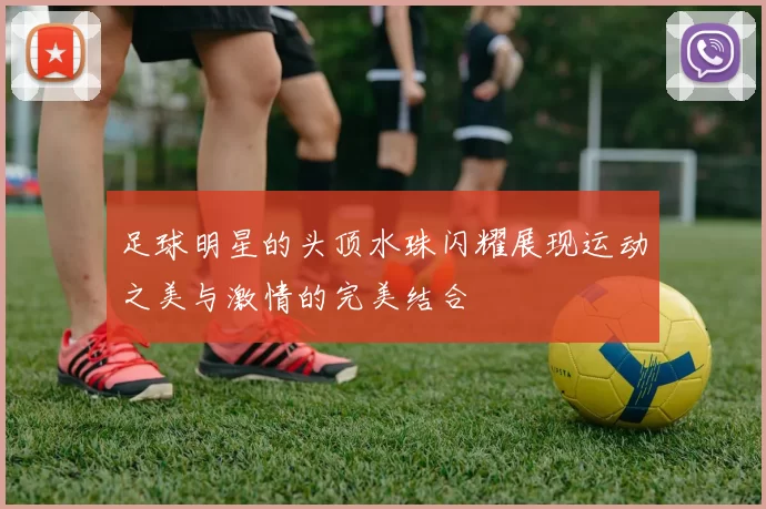 足球明星的头顶水珠闪耀展现运动之美与激情的完美结合