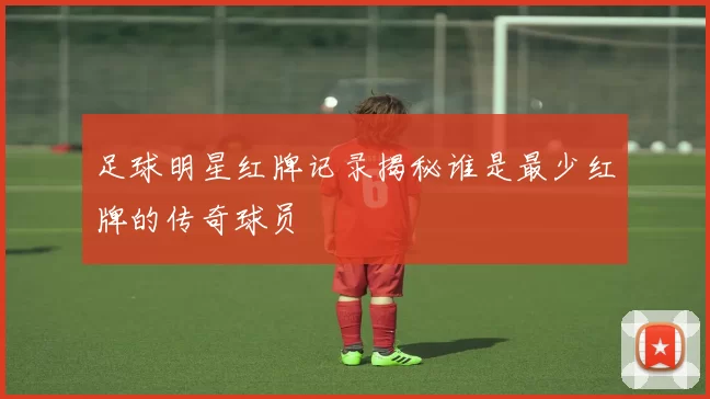 足球明星红牌记录揭秘谁是最少红牌的传奇球员