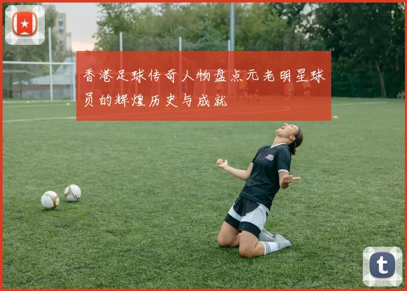 香港足球传奇人物盘点元老明星球员的辉煌历史与成就