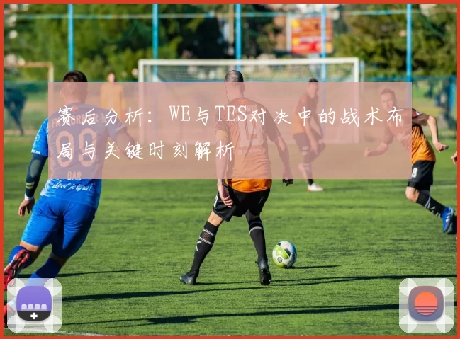 赛后分析：WE与TES对决中的战术布局与关键时刻解析