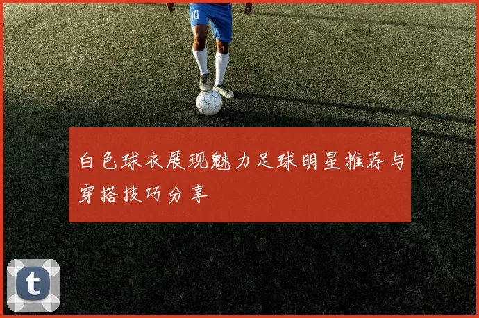 白色球衣展现魅力足球明星推荐与穿搭技巧分享