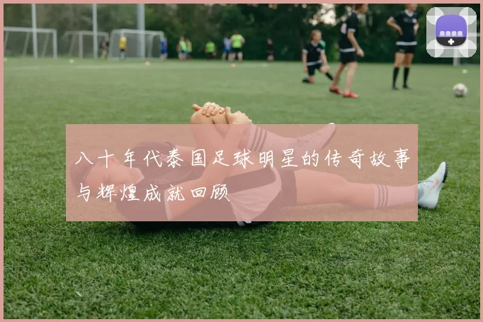 八十年代泰国足球明星的传奇故事与辉煌成就回顾