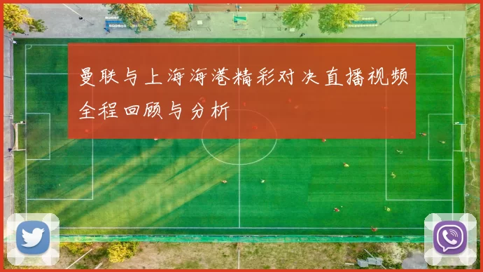 曼联与上海海港精彩对决直播视频全程回顾与分析