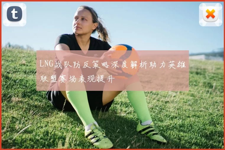 LNG战队防反策略深度解析助力英雄联盟赛场表现提升