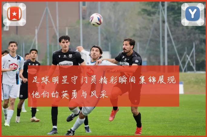 足球明星守门员精彩瞬间集锦展现他们的英勇与风采