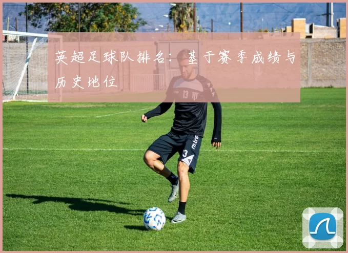 英超足球队排名：基于赛季成绩与历史地位