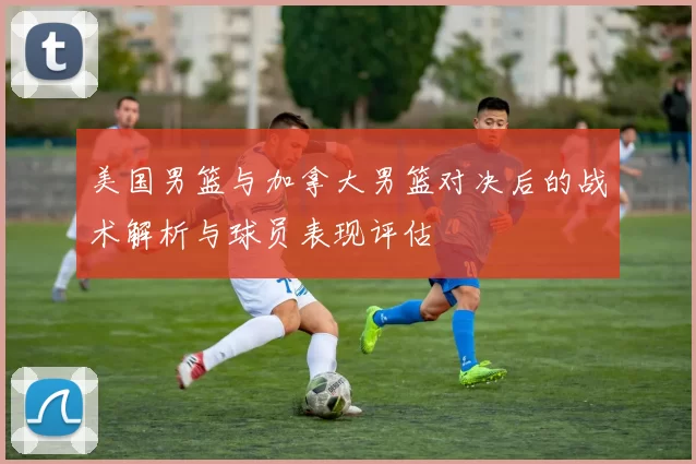 美国男篮与加拿大男篮对决后的战术解析与球员表现评估