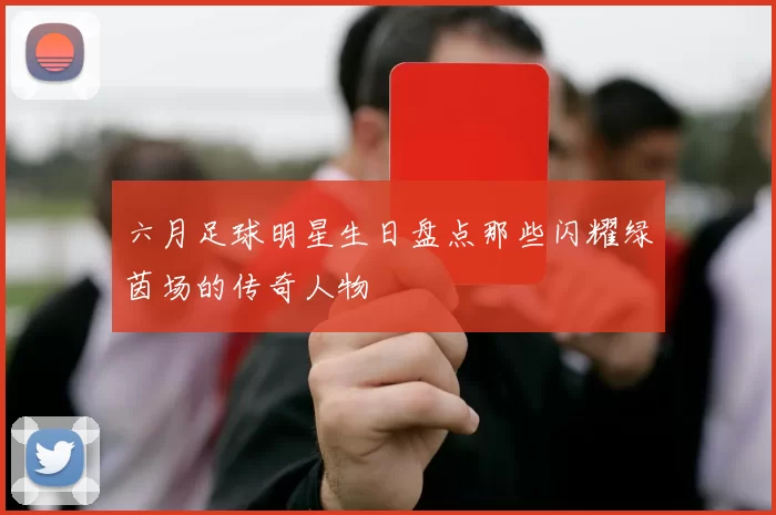 六月足球明星生日盘点那些闪耀绿茵场的传奇人物