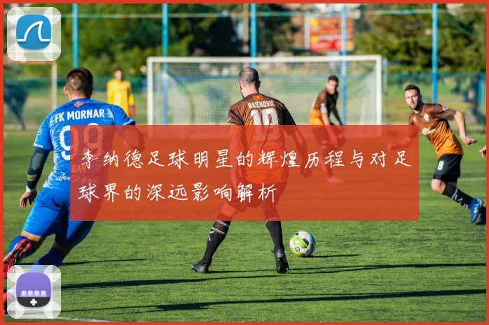 李纳德足球明星的辉煌历程与对足球界的深远影响解析