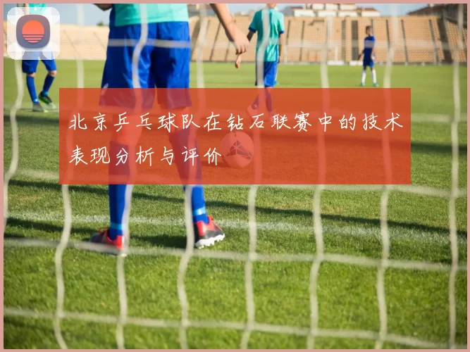 北京乒乓球队在钻石联赛中的技术表现分析与评价