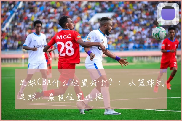 足球CBA什么位置好打？：从篮球到足球，最佳位置选择
