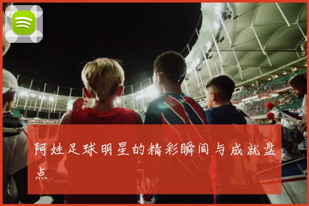 阿姓足球明星的精彩瞬间与成就盘点