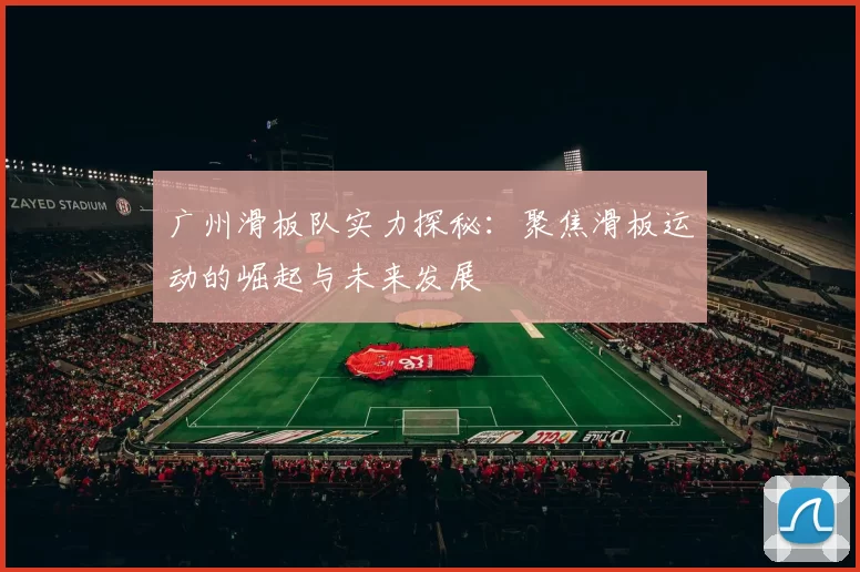 广州滑板队实力探秘：聚焦滑板运动的崛起与未来发展