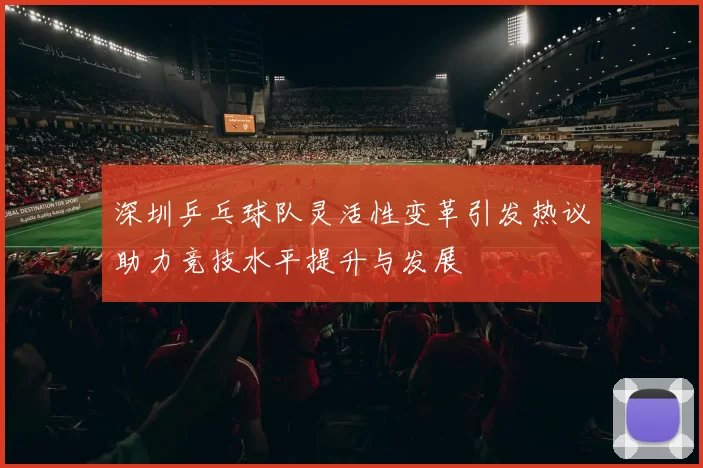 深圳乒乓球队灵活性变革引发热议助力竞技水平提升与发展