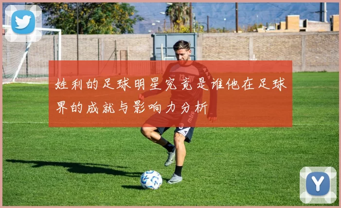 姓利的足球明星究竟是谁他在足球界的成就与影响力分析