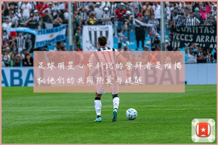 足球明星心中科比的崇拜者是谁揭秘他们的共同热爱与追随