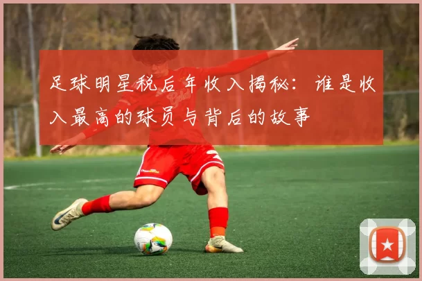 足球明星税后年收入揭秘：谁是收入最高的球员与背后的故事
