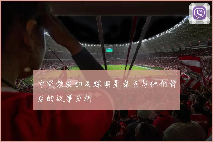 冲突频发的足球明星盘点与他们背后的故事分析