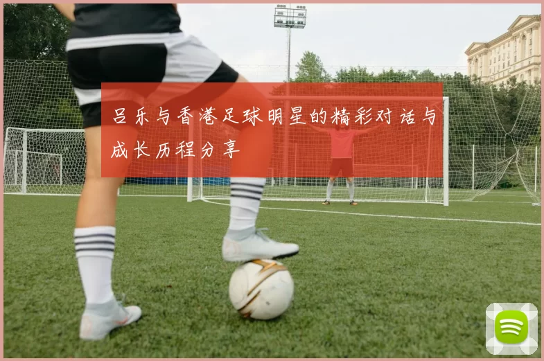 吕乐与香港足球明星的精彩对话与成长历程分享