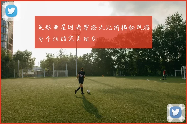 足球明星时尚穿搭大比拼揭秘风格与个性的完美结合