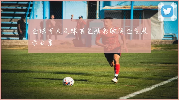 全球百大足球明星精彩瞬间全景展示合集