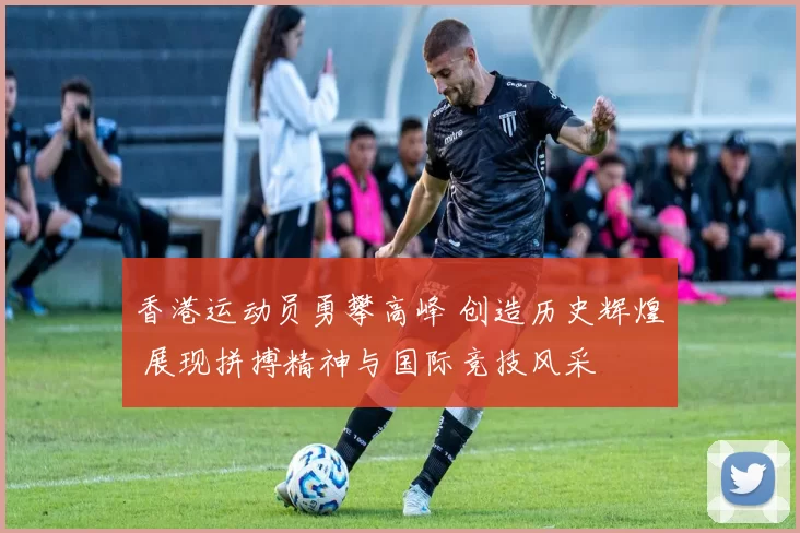 香港运动员勇攀高峰 创造历史辉煌 展现拼搏精神与国际竞技风采