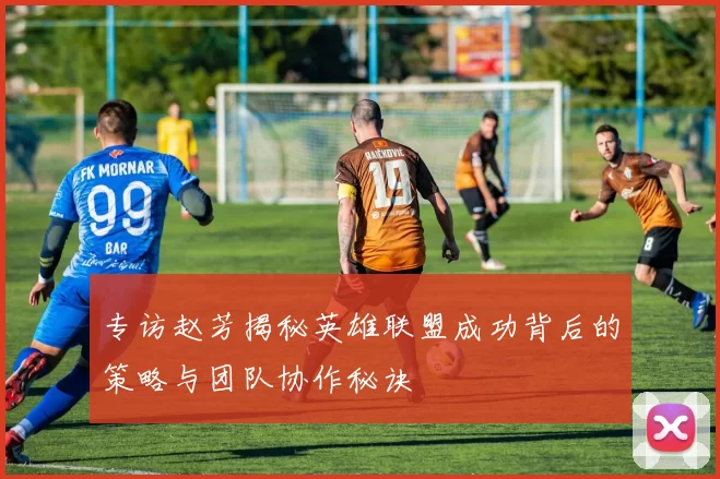 专访赵芳揭秘英雄联盟成功背后的策略与团队协作秘诀