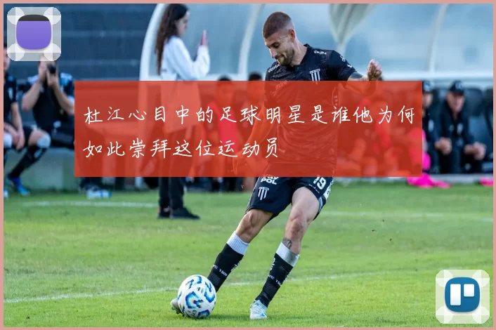 杜江心目中的足球明星是谁他为何如此崇拜这位运动员