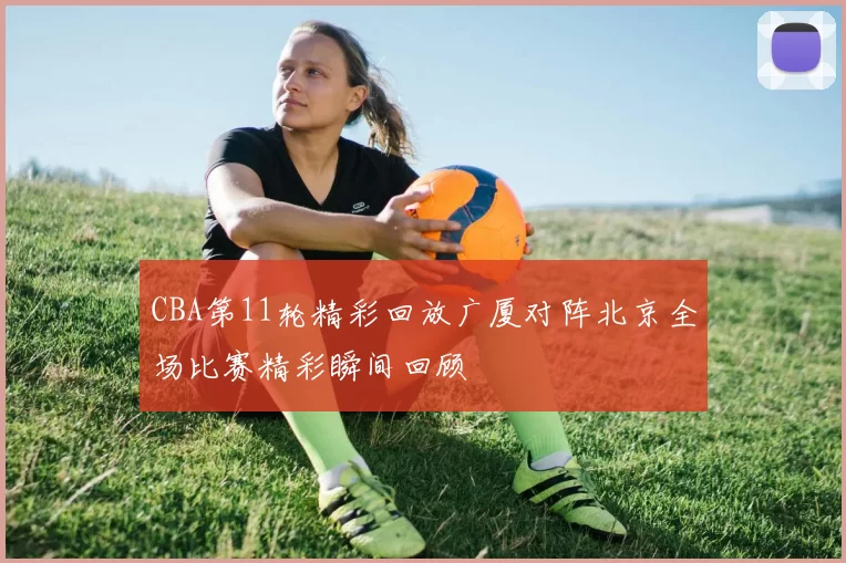 CBA第11轮精彩回放广厦对阵北京全场比赛精彩瞬间回顾
