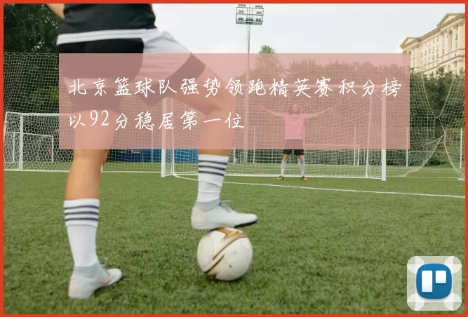 北京篮球队强势领跑精英赛积分榜以92分稳居第一位